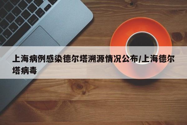 上海病例感染德尔塔溯源情况公布/上海德尔塔病毒